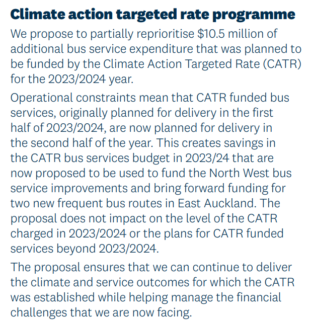Climate action targeted rate programme. We propose to partially reprioritise $10.5 million of additional bus service expenditure that was planned to be funded by the Climate Action Targeted Rate (CATR) for the 2023/2024 year. Operational constraints mean that CATR funded bus services, originally planned for delivery in the first half of 2023/2024, are now planned for delivery in the second half of the year. This creates savings in the CATR bus services budget in 2023/24 that are now proposed to be used to fund the North West bus
service improvements and bring forward funding for
two new frequent bus routes in East Auckland. The proposal does not impact on the level of the CATR
charged in 2023/2024 or the plans for CATR funded services beyond 2023/2024. The proposal ensures that we can continue to deliver
the climate and service outcomes for which the CATR was established while helping manage the financial
challenges that we are now facing.